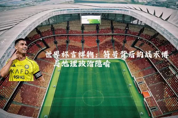 世界杯吉祥物：符号背后的战术博弈与地理政治隐喻