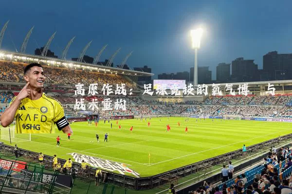 高原作战:足球竞技的氧气博弈与战术重构