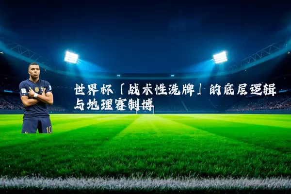 世界杯「战术性洗牌」的底层逻辑与地理赛制博弈