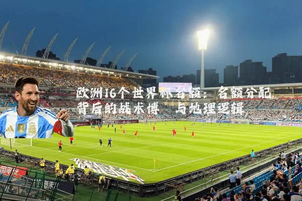 欧洲16个世界杯名额:名额分配背后的战术博弈与地理逻辑